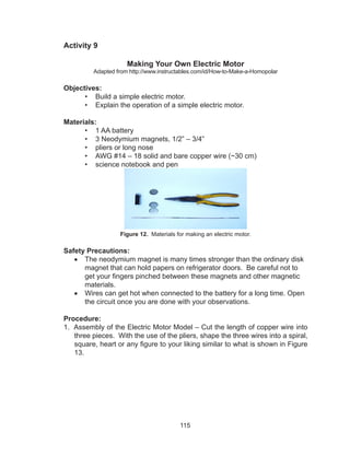 115
Activity 9
Making Your Own Electric Motor
Adapted from http://www.instructables.com/id/How-to-Make-a-Homopolar
Objectives:
•	 Build a simple electric motor.
•	 Explain the operation of a simple electric motor.
Materials:
•	 1 AA battery
•	 3 Neodymium magnets, 1/2” – 3/4”
•	 pliers or long nose
•	 AWG #14 – 18 solid and bare copper wire (~30 cm)
•	 science notebook and pen
Figure 12. Materials for making an electric motor.
Safety Precautions:
•	 The neodymium magnet is many times stronger than the ordinary disk
magnet that can hold papers on refrigerator doors. Be careful not to
get your fingers pinched between these magnets and other magnetic
materials.
•	 Wires can get hot when connected to the battery for a long time. Open
the circuit once you are done with your observations.
Procedure:
1. Assembly of the Electric Motor Model – Cut the length of copper wire into
three pieces. With the use of the pliers, shape the three wires into a spiral,
square, heart or any figure to your liking similar to what is shown in Figure
13.
 