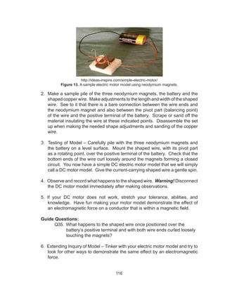 116
http://ideas-inspire.com/simple-electric-motor/
Figure 13. A sample electric motor model using neodymium magnets.
2. Make a sample pile of the three neodymium magnets, the battery and the
shaped copper wire. Make adjustments to the length and width of the shaped
wire. See to it that there is a bare connection between the wire ends and
the neodymium magnet and also between the pivot part (balancing point)
of the wire and the positive terminal of the battery. Scrape or sand off the
material insulating the wire at these indicated points. Disassemble the set
up when making the needed shape adjustments and sanding of the copper
wire.
3. Testing of Model – Carefully pile with the three neodymium magnets and
the battery on a level surface. Mount the shaped wire, with its pivot part
as a rotating point, over the positive terminal of the battery. Check that the
bottom ends of the wire curl loosely around the magnets forming a closed
circuit. You now have a simple DC electric motor model that we will simply
call a DC motor model. Give the current-carrying shaped wire a gentle spin.
4. Observe and record what happens to the shaped wire. Warning! Disconnect
the DC motor model immediately after making observations.
5. If your DC motor does not work, stretch your tolerance, abilities, and
knowledge. Have fun making your motor model demonstrate the effect of
an electromagnetic force on a conductor that is within a magnetic field.
Guide Questions:
	 Q35. What happens to the shaped wire once positioned over the
battery’s positive terminal and with both wire ends curled loosely
touching the magnets?
6. Extending Inquiry of Model – Tinker with your electric motor model and try to
look for other ways to demonstrate the same effect by an electromagnetic
force.
 