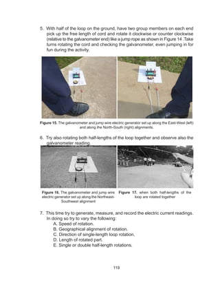 119
5. With half of the loop on the ground, have two group members on each end
pick up the free length of cord and rotate it clockwise or counter clockwise
(relative to the galvanometer end) like a jump rope as shown in Figure 14 .Take
turns rotating the cord and checking the galvanometer, even jumping in for
fun during the activity.
Figure 15. The galvanometer and jump wire electric generator set up along the East-West (left)
and along the North-South (right) alignments.
6. Try also rotating both half-lengths of the loop together and observe also the
galvanometer reading.
Figure 16. The galvanometer and jump wire
electric generator set up along the Northeast-
Southwest alignment
Figure 17. when both half-lengths of the
loop are rotated together
7. This time try to generate, measure, and record the electric current readings.
In doing so try to vary the following:
A. Speed of rotation.
B. Geographical alignment of rotation.
C. Direction of single-length loop rotation.
D. Length of rotated part.
E. Single or double half-length rotations.
 