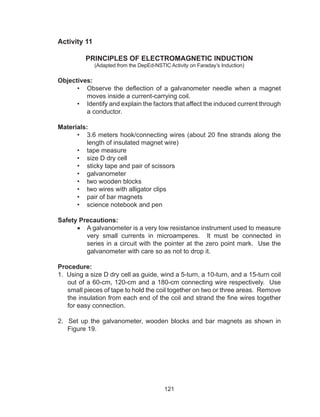 121
Activity 11
PRINCIPLES OF ELECTROMAGNETIC INDUCTION
(Adapted from the DepEd-NSTIC Activity on Faraday’s Induction)
Objectives:
•	 Observe the deflection of a galvanometer needle when a magnet
moves inside a current-carrying coil.
•	 Identify and explain the factors that affect the induced current through
a conductor.
Materials:
•	 3.6 meters hook/connecting wires (about 20 fine strands along the
length of insulated magnet wire)
•	 tape measure
•	 size D dry cell
•	 sticky tape and pair of scissors
•	 galvanometer
•	 two wooden blocks
•	 two wires with alligator clips
•	 pair of bar magnets
•	 science notebook and pen
Safety Precautions:
•	 A galvanometer is a very low resistance instrument used to measure
very small currents in microamperes. It must be connected in
series in a circuit with the pointer at the zero point mark. Use the
galvanometer with care so as not to drop it.
Procedure:
1. Using a size D dry cell as guide, wind a 5-turn, a 10-turn, and a 15-turn coil
out of a 60-cm, 120-cm and a 180-cm connecting wire respectively. Use
small pieces of tape to hold the coil together on two or three areas. Remove
the insulation from each end of the coil and strand the fine wires together
for easy connection.
2. Set up the galvanometer, wooden blocks and bar magnets as shown in
Figure 19.
 
