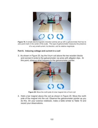 122
Figure 19. A simple electromagnetic induction activity set up with a galvanometer that has its
zero point mark in the center of the scale. This type of galvanometer measures the presence
of a very small current, its direction, and its relative magnitude.
Part A. Inducing voltage and current in a coil
3. As shown in Figure 20, lay the 5-turn coil above the two wooden blocks
and connect it ends to the galvanometer via wires with alligator clips. At
this point, observe what happens to the galvanometer pointer.
Figure 20. Move the north pole of a bar magnet into a 5-turn coil
4. Hold a bar magnet above the coil as shown in Figure 20. Move the north
pole of the magnet into the coil. Observe the galvanometer pointer as you
do this. On your science notebook, make a table similar to Table 10 and
record your observations.
 