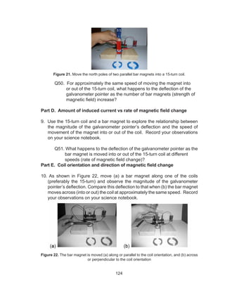 124
Figure 21. Move the north poles of two parallel bar magnets into a 15-turn coil.
	 Q50. For approximately the same speed of moving the magnet into
or out of the 15-turn coil, what happens to the deflection of the
galvanometer pointer as the number of bar magnets (strength of
magnetic field) increase?
Part D. Amount of induced current vs rate of magnetic field change
9. Use the 15-turn coil and a bar magnet to explore the relationship between
the magnitude of the galvanometer pointer’s deflection and the speed of
movement of the magnet into or out of the coil. Record your observations
on your science notebook.
	 Q51. What happens to the deflection of the galvanometer pointer as the
bar magnet is moved into or out of the 15-turn coil at different
speeds (rate of magnetic field change)?
Part E. Coil orientation and direction of magnetic field change
10. As shown in Figure 22, move (a) a bar magnet along one of the coils
(preferably the 15-turn) and observe the magnitude of the galvanometer
pointer’s deflection. Compare this deflection to that when (b) the bar magnet
moves across (into or out) the coil at approximately the same speed. Record
your observations on your science notebook.
Figure 22. The bar magnet is moved (a) along or parallel to the coil orientation, and (b) across
or perpendicular to the coil orientation
 
