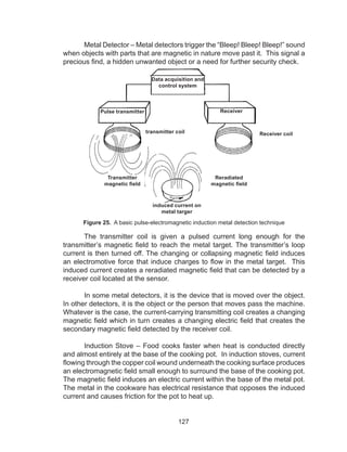 127
	 Metal Detector – Metal detectors trigger the “Bleep! Bleep! Bleep!” sound
when objects with parts that are magnetic in nature move past it. This signal a
precious find, a hidden unwanted object or a need for further security check.
Figure 25. A basic pulse-electromagnetic induction metal detection technique
	 The transmitter coil is given a pulsed current long enough for the
transmitter’s magnetic field to reach the metal target. The transmitter’s loop
current is then turned off. The changing or collapsing magnetic ﬁeld induces
an electromotive force that induce charges to flow in the metal target. This
induced current creates a reradiated magnetic field that can be detected by a
receiver coil located at the sensor.
	 In some metal detectors, it is the device that is moved over the object.
In other detectors, it is the object or the person that moves pass the machine.
Whatever is the case, the current-carrying transmitting coil creates a changing
magnetic field which in turn creates a changing electric field that creates the
secondary magnetic field detected by the receiver coil.
	 Induction Stove – Food cooks faster when heat is conducted directly
and almost entirely at the base of the cooking pot. In induction stoves, current
flowing through the copper coil wound underneath the cooking surface produces
an electromagnetic field small enough to surround the base of the cooking pot.
The magnetic field induces an electric current within the base of the metal pot.
The metal in the cookware has electrical resistance that opposes the induced
current and causes friction for the pot to heat up.
Data acquisition and
control system
ReceiverPulse transmitter
Transmitter
magnetic field
transmitter coil Receiver coil
Reradiated
magnetic field
induced current on
metal targer
 