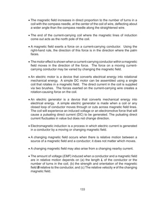 133
•	The magnetic field increases in direct proportion to the number of turns in a
coil with the compass needle, at the center of the coil of wire, deflecting about
a wider angle than the compass needle along the straightened wire.
•	The end of the current-carrying coil where the magnetic lines of induction
come out acts as the north pole of the coil.
•	A magnetic field exerts a force on a current-carrying conductor. Using the
right-hand rule, the direction of this force is in the direction where the palm
faces.
•	The motor effect is shown when a current-carrying conductor within a magnetic
field moves in the direction of the force. The force on a moving current-
carrying conductor may be varied by changing the magnetic field.
•	An electric motor is a device that converts electrical energy into rotational
mechanical energy. A simple DC motor can be assembled using a single
coil that rotates in a magnetic field. The direct current in the coil is supplied
via two brushes. The forces exerted on the current-carrying wire creates a
rotation-causing force on the coil.
•	An electric generator is a device that converts mechanical energy into
electrical energy. A simple electric generator is made when a coil or any
closed loop of conductor moves through or cuts across magnetic field lines.
The coil will experience an induced voltage or an electromotive force that will
cause a pulsating direct current (DC) to be generated. The pulsating direct
current fluctuates in value but does not change direction.
•	Electromagnetic induction is a process in which electric current is generated
in a conductor by a moving or changing magnetic field.
•	A changing magnetic field occurs when there is relative motion between a
source of a magnetic field and a conductor; it does not matter which moves.
•	A changing magnetic field may also arise from a changing nearby current.
•	The amount of voltage (EMF) induced when a conductor and a magnetic field
are in relative motion depends on (a) the length L of the conductor or the
number of turns in the coil, (b) the strength and orientation of the magnetic
field B relative to the conductor, and (c) The relative velocity v of the changing
magnetic field.
 