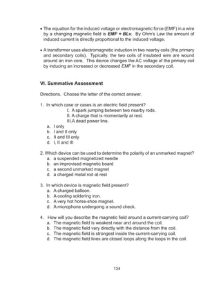 134
•	The equation for the induced voltage or electromagnetic force (EMF) in a wire
by a changing magnetic field is EMF = BLv. By Ohm’s Law the amount of
induced current is directly proportional to the induced voltage.
•	A transformer uses electromagnetic induction in two nearby coils (the primary
and secondary coils). Typically, the two coils of insulated wire are wound
around an iron core. This device changes the AC voltage of the primary coil
by inducing an increased or decreased EMF in the secondary coil.
VI. Summative Assessment
Directions. Choose the letter of the correct answer.
1. In which case or cases is an electric field present?
I. A spark jumping between two nearby rods.
II. A charge that is momentarily at rest.
III.A dead power line.
a.	 I only		
b.	 I and II only		
c.	 II and III only		
d.	 I, II and III
2. Which device can be used to determine the polarity of an unmarked magnet?
a.	 a suspended magnetized needle
b.	 an improvised magnetic board
c.	 a second unmarked magnet
d.	 a charged metal rod at rest
3. In which device is magnetic field present?
a.	 A charged balloon.
b.	 A cooling soldering iron.
c.	 A very hot horse-shoe magnet.
d.	 A microphone undergoing a sound check.
4. How will you describe the magnetic field around a current-carrying coil?
a.	 The magnetic field is weakest near and around the coil.
b.	 The magnetic field vary directly with the distance from the coil.
c.	 The magnetic field is strongest inside the current-carrying coil.
d.	 The magnetic field lines are closed loops along the loops in the coil.
 