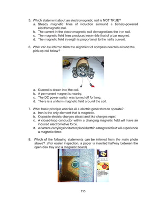 135
5. Which statement about an electromagnetic nail is NOT TRUE?
a.	 Steady magnetic lines of induction surround a battery-powered
electromagnetic nail.
b.	 The current in the electromagnetic nail demagnetizes the iron nail.
c.	 The magnetic field lines produced resemble that of a bar magnet.
d.	 The magnetic field strength is proportional to the nail’s current.
6. What can be inferred from the alignment of compass needles around the
pick-up coil below?
a.	 Current is drawn into the coil.
b.	 A permanent magnet is nearby.
c.	 The DC power switch was turned off for long.
d.	 There is a uniform magnetic field around the coil.
7. What basic principle enables ALL electric generators to operate?
a.	 Iron is the only element that is magnetic.
b.	 Opposite electric charges attract and like charges repel.
c.	 A closed-loop conductor within a changing magnetic field will have an
induced electromotive force.
d.	 Acurrent-carryingconductorplacedwithinamagneticfieldwillexperience
a magnetic force.
8. Which of the following statements can be inferred from the main photo
above? (For easier inspection, a paper is inserted halfway between the
open disk tray and a magnetic board)
 