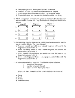 136
a.	 The iron filings inside the magnetic board is unaffected.
b.	 The CD-DVD disk tray uses a small permanent bar magnet.
c.	 The optical system has an electric motor that drives the reader.
d.	 The optical reader has a lens system that affected the iron filings.
9. Which arrangement of three bar magnets results to an attraction between
the first and the second, and a repulsion between the second and the third
magnet.
10. Complete the following statement: A metallic detector was used to check a
bag for metallic objects. The transmitter coil 	
a.	 A. draws a steady current to send a steady magnetic field towards the
target to induce current in it.
b.	 draws a pulsating current to send a steady magnetic field towards the
target to induce current in it.
c.	 draws a steady current to send a changing magnetic field towards the
target to induce current in it.
d.	 draws a pulsating current to send a changing magnetic field towards the
target to induce current in it.
11. A coil moves away from a magnet. Consider the following factors:
I.	 strength of the magnet
II.	 number of turns in the coil
III.	 speed at which the magnet moves
Which can affect the electromotive force (EMF) induced in the coil?
a.	 I only		
b.	 II only		
c.	 III only		
d.	 All three factors
a.
b.
c.
d.
 