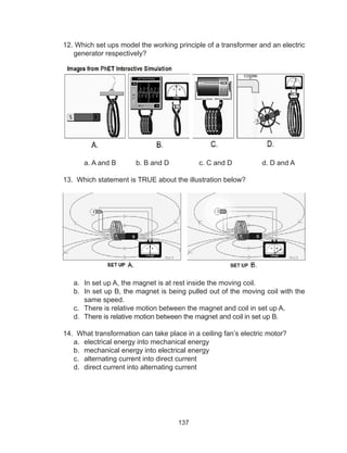137
12. Which set ups model the working principle of a transformer and an electric
generator respectively?
	 a. A and B	 b. B and D	 c. C and D	 d. D and A
13. Which statement is TRUE about the illustration below?
a.	 In set up A, the magnet is at rest inside the moving coil.
b.	 In set up B, the magnet is being pulled out of the moving coil with the
same speed.
c.	 There is relative motion between the magnet and coil in set up A.
d.	 There is relative motion between the magnet and coil in set up B.
14. What transformation can take place in a ceiling fan’s electric motor?
a.	 electrical energy into mechanical energy
b.	 mechanical energy into electrical energy
c.	 alternating current into direct current
d.	 direct current into alternating current
 