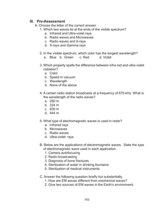 143
III. Pre-Assessment
A. Choose the letter of the correct answer.
	 1. Which two waves lie at the ends of the visible spectrum?
a.	 Infrared and Ultra-violet rays
b.	 Radio waves and Microwaves
c.	 Radio waves and X-rays
d.	 X-rays and Gamma rays
	 2. In the visible spectrum, which color has the longest wavelength?
a.	 Blue	 b. Green	 c. Red		 d. Violet
	 3. Which property spells the difference between infra-red and ultra-violet
	 radiation?
a.	 Color	
b.	 Speed in vacuum
c.	 Wavelength
d.	 None of the above
	 4. A certain radio station broadcasts at a frequency of 675 kHz. What is
	 the wavelength of the radio waves?
a.	 280 m
b.	 324 m
c.	 400 m
d.	 444 m
	 5. What type of electromagnetic waves is used in radar?
a.	 Infrared rays
b.	 Microwaves
c.	 Radio waves
d.	 Ultra-violet rays
	 B. Below are the applications of electromagnetic waves. State the type
	 of electromagnetic wave used in each application.
1. Camera autofocusing
2. Radio broadcasting
3. Diagnosis of bone fractures
4. Sterilization of water in drinking fountains
5. Sterilization of medical instruments
C. Answer the following question briefly but substantially.
1. How are EM waves different from mechanical waves?
2. Give two sources of EM waves in the Earth’s environment.
 