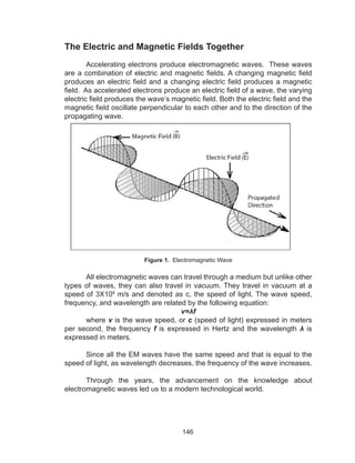 146
The Electric and Magnetic Fields Together
	 Accelerating electrons produce electromagnetic waves. These waves
are a combination of electric and magnetic fields. A changing magnetic field
produces an electric field and a changing electric field produces a magnetic
field. As accelerated electrons produce an electric field of a wave, the varying
electric field produces the wave’s magnetic field. Both the electric field and the
magnetic field oscillate perpendicular to each other and to the direction of the
propagating wave.
Figure 1. Electromagnetic Wave
	 All electromagnetic waves can travel through a medium but unlike other
types of waves, they can also travel in vacuum. They travel in vacuum at a
speed of 3X108
m/s and denoted as c, the speed of light. The wave speed,
frequency, and wavelength are related by the following equation:
v=λf
	where v is the wave speed, or c (speed of light) expressed in meters
per second, the frequency f is expressed in Hertz and the wavelength λ is
expressed in meters.
	 Since all the EM waves have the same speed and that is equal to the
speed of light, as wavelength decreases, the frequency of the wave increases.
	 Through the years, the advancement on the knowledge about
electromagnetic waves led us to a modern technological world.
 
