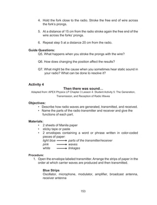 153
4.	 Hold the fork close to the radio. Stroke the free end of wire across
the fork’s prongs.
5.	 At a distance of 15 cm from the radio stroke again the free end of the
wire across the forks’ prongs.
6.	 Repeat step 5 at a distance 20 cm from the radio.
Guide Questions:
	 Q5. What happens when you stroke the prongs with the wire?
	 Q6. How does changing the position affect the results?
	 Q7. What might be the cause when you sometimes hear static sound in
your radio? What can be done to resolve it?
Activity 4
Then there was sound…
Adapted from: APEX Physics LP Chapter 3 Lesson 4: Student Activity 5: The Generation,
Transmission, and Reception of Radio Waves
Objectives:
• Describe how radio waves are generated, transmitted, and received.
• Name the parts of the radio transmitter and receiver and give the
functions of each part.
Materials:
•	 2 sheets of Manila paper
•	 sticky tape or paste
•	 2 envelopes containing a word or phrase written in color-coded
pieces of paper:
light blue 	 parts of the transmitter/receiver
pink 		 waves
white 		 linkages
Procedure:
1.	 Open the envelope labeled transmitter. Arrange the strips of paper in the
order at which carrier waves are produced and then transmitted.
Blue Strips
Oscillator, microphone, modulator, amplifier, broadcast antenna,
receiver antenna
 