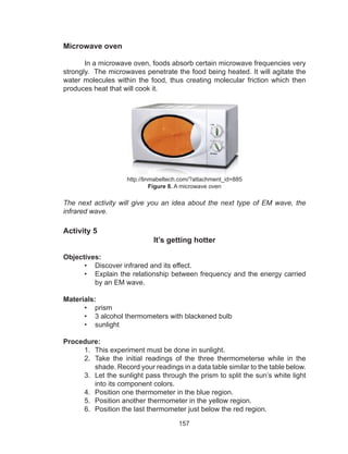 157
Microwave oven
	 In a microwave oven, foods absorb certain microwave frequencies very
strongly. The microwaves penetrate the food being heated. It will agitate the
water molecules within the food, thus creating molecular friction which then
produces heat that will cook it.
http://linmabeltech.com/?attachment_id=885
Figure 8. A microwave oven
The next activity will give you an idea about the next type of EM wave, the
infrared wave.
Activity 5
It’s getting hotter
Objectives:
•	 Discover infrared and its effect.
•	 Explain the relationship between frequency and the energy carried
by an EM wave.
Materials:
•	 prism
•	 3 alcohol thermometers with blackened bulb
•	 sunlight
Procedure:
1.	 This experiment must be done in sunlight.
2.	 Take the initial readings of the three thermometerse while in the
shade. Record your readings in a data table similar to the table below.
3.	 Let the sunlight pass through the prism to split the sun’s white light
into its component colors.
4.	 Position one thermometer in the blue region.
5.	 Position another thermometer in the yellow region.
6.	 Position the last thermometer just below the red region.
 