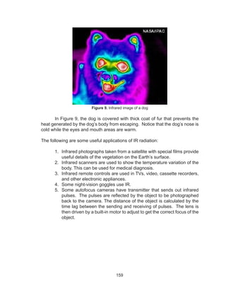 159
Figure 9. Infrared image of a dog
	 In Figure 9, the dog is covered with thick coat of fur that prevents the
heat generated by the dog’s body from escaping. Notice that the dog’s nose is
cold while the eyes and mouth areas are warm.
The following are some useful applications of IR radiation:
1.	 Infrared photographs taken from a satellite with special films provide
useful details of the vegetation on the Earth’s surface.
2.	 Infrared scanners are used to show the temperature variation of the
body. This can be used for medical diagnosis.
3.	 Infrared remote controls are used in TVs, video, cassette recorders,
and other electronic appliances.
4.	 Some night-vision goggles use IR.
5.	 Some autofocus cameras have transmitter that sends out infrared
pulses. The pulses are reflected by the object to be photographed
back to the camera. The distance of the object is calculated by the
time lag between the sending and receiving of pulses. The lens is
then driven by a built-in motor to adjust to get the correct focus of the
object.
 