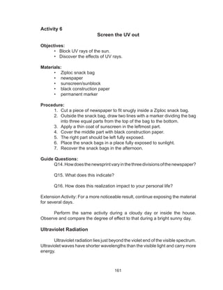 161
Activity 6
Screen the UV out
Objectives:
• Block UV rays of the sun.
• Discover the effects of UV rays.
Materials:
•	 Ziploc snack bag
•	 newspaper
•	 sunscreen/sunblock
•	 black construction paper
•	 permanent marker
Procedure:
1.	 Cut a piece of newspaper to fit snugly inside a Ziploc snack bag.
2.	 Outside the snack bag, draw two lines with a marker dividing the bag
into three equal parts from the top of the bag to the bottom.
3.	 Apply a thin coat of sunscreen in the leftmost part.
4.	 Cover the middle part with black construction paper.
5.	 The right part should be left fully exposed.
6.	 Place the snack bags in a place fully exposed to sunlight.
7.	 Recover the snack bags in the afternoon.
Guide Questions:
	 Q14.Howdoesthenewsprintvaryinthethreedivisionsofthenewspaper?
	 Q15. What does this indicate?
	 Q16. How does this realization impact to your personal life?
Extension Activity: For a more noticeable result, continue exposing the material
for several days.
	 Perform the same activity during a cloudy day or inside the house.
Observe and compare the degree of effect to that during a bright sunny day.
Ultraviolet Radiation
	 Ultraviolet radiation lies just beyond the violet end of the visible spectrum.
Ultraviolet waves have shorter wavelengths than the visible light and carry more
energy.
 