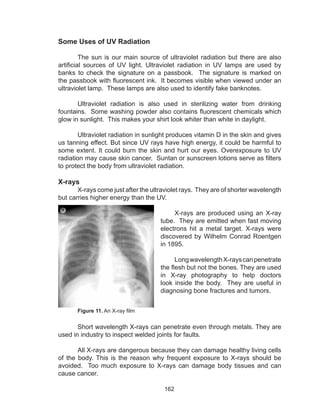 162
Some Uses of UV Radiation
	 The sun is our main source of ultraviolet radiation but there are also
artificial sources of UV light. Ultraviolet radiation in UV lamps are used by
banks to check the signature on a passbook. The signature is marked on
the passbook with fluorescent ink. It becomes visible when viewed under an
ultraviolet lamp. These lamps are also used to identify fake banknotes.
	 Ultraviolet radiation is also used in sterilizing water from drinking
fountains. Some washing powder also contains fluorescent chemicals which
glow in sunlight. This makes your shirt look whiter than white in daylight.
	 Ultraviolet radiation in sunlight produces vitamin D in the skin and gives
us tanning effect. But since UV rays have high energy, it could be harmful to
some extent. It could burn the skin and hurt our eyes. Overexposure to UV
radiation may cause skin cancer. Suntan or sunscreen lotions serve as filters
to protect the body from ultraviolet radiation.
X-rays
	 X-rays come just after the ultraviolet rays. They are of shorter wavelength
but carries higher energy than the UV.
	 X-rays are produced using an X-ray
tube. They are emitted when fast moving
electrons hit a metal target. X-rays were
discovered by Wilhelm Conrad Roentgen
in 1895.
	
	 LongwavelengthX-rayscanpenetrate
the flesh but not the bones. They are used
in X-ray photography to help doctors
look inside the body. They are useful in
diagnosing bone fractures and tumors.
	 Figure 11. An X-ray film
	 Short wavelength X-rays can penetrate even through metals. They are
used in industry to inspect welded joints for faults.
	 All X-rays are dangerous because they can damage healthy living cells
of the body. This is the reason why frequent exposure to X-rays should be
avoided. Too much exposure to X-rays can damage body tissues and can
cause cancer.
 