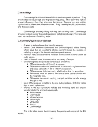 163
Gamma Rays
	 Gamma rays lie at the other end of the electromagnetic spectrum. They
are shortest in wavelength and highest in frequency. They carry the highest
amount of energy, thus, they are more dangerous. Gamma rays are emitted
by stars and some radioactive substances. They can only be blocked with lead
and thick concrete.
	 Gamma rays are very strong that they can kill living cells. Gamma rays
are used to treat cancer through the process called radiotherapy. They are also
used for sterilization of drinking water.
V. Summary/Synthesis/Feedback
•	 A wave is a disturbance that transfers energy.
•	 James Clerk Maxwell formulated the Electromagnetic Wave Theory
which says that an oscillating electric current should be capable of
radiating energy in the form of electromagnetic waves.
•	 Heinrich Hertz discovered the Hertzian waves which is now known as
radio waves.
•	 Hertz is the unit used to measure the frequency of waves.
•	 Electromagnetic (EM) waves have unique properties.
►► EM waves can travel through a vacuum.
►► EM waves travel at the speed which is constant in a given medium
and has a value of c = 3.0 x 108 m/s in vacuum.
►► EM waves are disturbances in a field rather than in a medium.
►► EM waves have an electric field that travels perpendicular with
the magnetic field.
►► EM waves form when moving charged particles transfer energy
through a field.
•	 Most EM waves are invisible to the eye but detectable. Only the visible
light is seen by humans.
•	 Waves in the EM spectrum include the following from the longest
wavelength to the shortest wavelength.
►► Radio waves
►► Microwaves
►► Infrared waves
►► Visible light
►► Ultraviolet
►► X-rays
►► Gamma rays
	 The order also shows the increasing frequency and energy of the EM
waves.
 