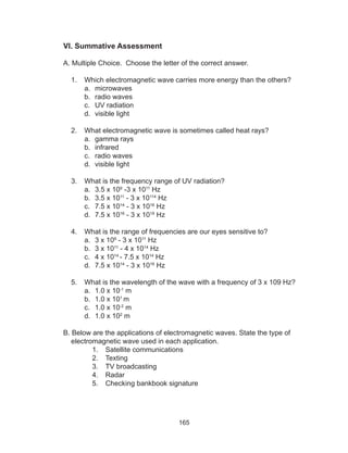 165
VI. Summative Assessment
A. Multiple Choice. Choose the letter of the correct answer.
1.	 Which electromagnetic wave carries more energy than the others?
a.	 microwaves
b.	 radio waves
c.	 UV radiation
d.	 visible light
2.	 What electromagnetic wave is sometimes called heat rays?
a.	 gamma rays
b.	 infrared
c.	 radio waves
d.	 visible light
3.	 What is the frequency range of UV radiation?
a.	 3.5 x 109
-3 x 1011
Hz
b.	 3.5 x 1011
- 3 x 10114
Hz
c.	 7.5 x 1014
- 3 x 1016
Hz
d.	 7.5 x 1016
- 3 x 1019
Hz
4.	 What is the range of frequencies are our eyes sensitive to?
a.	 3 x 109
- 3 x 1011
Hz
b.	 3 x 1011
- 4 x 1014
Hz
c.	 4 x 1014
- 7.5 x 1014
Hz
d.	 7.5 x 1014
- 3 x 1016
Hz
5.	 What is the wavelength of the wave with a frequency of 3 x 109 Hz?
a.	 1.0 x 10-1
m
b.	 1.0 x 101
m
c.	 1.0 x 10-2
m
d.	 1.0 x 102
m
B. Below are the applications of electromagnetic waves. State the type of
electromagnetic wave used in each application.
1.	 Satellite communications
2.	 Texting
3.	 TV broadcasting
4.	 Radar
5.	 Checking bankbook signature
 