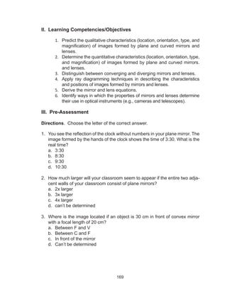 169
II. Learning Competencies/Objectives
1.	 Predict the qualitative characteristics (location, orientation, type, and
magnification) of images formed by plane and curved mirrors and
lenses.
2.	 Determine the quantitative characteristics (location, orientation, type,
and magnification) of images formed by plane and curved mirrors.
and lenses.
3.	 Distinguish between converging and diverging mirrors and lenses.
4.	 Apply ray diagramming techniques in describing the characteristics
and positions of images formed by mirrors and lenses.
5.	 Derive the mirror and lens equations.
6.	 Identify ways in which the properties of mirrors and lenses determine
their use in optical instruments (e.g., cameras and telescopes).
III. Pre-Assessment
Directions. Choose the letter of the correct answer.
1.	 You see the reflection of the clock without numbers in your plane mirror. The
image formed by the hands of the clock shows the time of 3:30. What is the
real time?
a.	 3:30
b.	 8:30
c.	 9:30
d.	 10:30
2.	 How much larger will your classroom seem to appear if the entire two adja-
cent walls of your classroom consist of plane mirrors?
a.	 2x larger	
b.	 3x larger
c.	 4x larger	
d.	 can’t be determined
3.	 Where is the image located if an object is 30 cm in front of convex mirror
with a focal length of 20 cm?
a.	 Between F and V
b.	 Between C and F	
c.	 In front of the mirror	
d.	 Can’t be determined
 