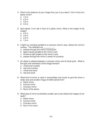 170
4.	 What is the distance of your image from you if you stand 1.5m in front of a
plane mirror?
a.	 1.5 m
b.	 2.0 m	
c.	 3.0 m	
d.	 4.5 m
5.	 Zed stands 1.5-m tall in front of a plane mirror. What is the height of his
image?
a.	 4.5 m
b.	 3.0 m
c.	 2.0 m
d.	 1.5 m
6.	 A light ray, traveling parallel to a concave mirror’s axis, strikes the mirror’s
surface. The reflected ray __________.
a.	 passes through the mirror’s focal point
b.	 again travels parallel to the mirror’s axis
c.	 travels at right angles to the mirror’s axis
d.	 passes through the mirror’s center of curvature
7.	 An object is placed between a concave mirror and its focal point. What is
the type and orientation of the image formed?
a.	 virtual and inverted
b.	 real and inverted
c.	 virtual and erect
d.	 real and erect
8.	 What kind of mirror is used in automobiles and trucks to give the driver a
wider area and smaller image of traffic behind him?
a.	 Plane mirror
b.	 Convex mirror
c.	 Concave mirror
d.	 None of the above
9.	 What type of mirror do dentists usually use to see clearly the images of our
teeth?
a.	 Plane mirror
b.	 Convex mirror
c.	 Concave mirror
d.	 None of the above
 