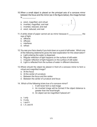 171
10.	When a small object is placed on the principal axis of a concave mirror
between the focus and the mirror (as in the figure below), the image formed
is ____________.
a.	 erect, magnified, and virtual
b.	 inverted, magnified, and real
c.	 inverted, reduced, and real
d.	 erect, reduced, and real
11.	A white sheet of paper cannot act as mirror because it ____________ the
rays of light.
a.	 diffracts
b.	 diffuses
c.	 interferes
d.	 refract
12.	You see your face clearly if you look down on a pool of still water. Which one
of the following statements gives the best explanation for this observation?
a.	 Light entering the water is dispersed.
b.	 Regular reflection of light happens on the surface of still water.
c.	 Irregular reflection of light happens on the surface of still water.
d.	 Light is reflected from the surface of water in different directions.
13.	Where should the object be placed in front of a concave mirror to form a
virtual and magnified image?
a.	 At the focus
b.	 At the center of curvature
c.	 Between the focus and the vertex
d.	 Between the center of curvature and focus
14.	Which of the following is/are true of a concave mirror?
I.	 It will never form a real image
II.	 An inverted image will be formed if the object distance is
greater than the focal length
III.	 An object can be magnified if placed at f
a.	 I only
b.	 II only
c.	 I and II
d.	 I, II, and III
 