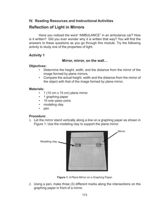 173
IV. Reading Resources and Instructional Activities
Reflection of Light in Mirrors
Have you noticed the word “AMBULANCE” in an ambulance car? How
is it written? Did you ever wonder why it is written that way? You will find the
answers to these questions as you go through this module. Try the following
activity to study one of the properties of light.
Activity 1
Mirror, mirror, on the wall…
Objectives:
•	 Determine the height, width, and the distance from the mirror of the
image formed by plane mirrors.
•	 Compare the actual height, width and the distance from the mirror of
the object with that of the image formed by plane mirror.
Materials:
•	 1 (10 cm x 15 cm) plane mirror
•	 1 graphing paper
•	 10 one–peso coins
•	 modeling clay
•	 pen
Procedure:
1.	 Let the mirror stand vertically along a line on a graphing paper as shown in
Figure 1. Use the modeling clay to support the plane mirror.
Figure 1. A Plane Mirror on a Graphing Paper.
2.	 Using a pen, make three (3) different marks along the intersections on the
graphing paper in front of a mirror.
Modeling clay
Mirror
 