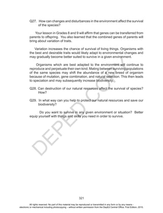 D
EPED
C
O
PY
321
Q27. How can changes and disturbances in the environment affect the survival
of the species?
Your lesson in Grades 8 and 9 will affirm that genes can be transferred from
parents to offspring. You also learned that the combined genes of parents will
bring about variation of traits.
Variation increases the chance of survival of living things. Organisms with
the best and desirable traits would likely adapt to environmental changes and
may gradually become better suited to survive in a given environment.
Organisms which are best adapted to the environment will continue to
reproduce and perpetuate their own kind. Mating between surviving populations
of the same species may shift the abundance of a new breed of organism
because of mutation, gene combination, and natural selection. This then leads
to speciation and may subsequently increase biodiversity.
Q28. Can destruction of our natural resources affect the survival of species?
How?
Q29. In what way can you help to protect our natural resources and save our
biodiversity?
Do you want to survive in any given environment or situation? Better
equip yourself with things and skills you need in order to survive.
All rights reserved. No part of this material may be reproduced or transmitted in any form or by any means -
electronic or mechanical including photocopying – without written permission from the DepEd Central Office. First Edition, 2015.
 