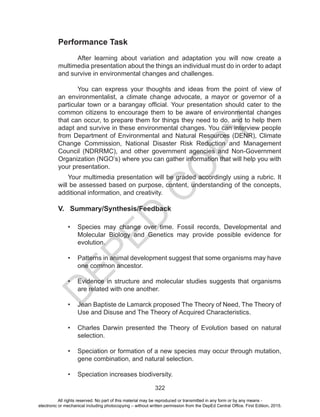 D
EPED
C
O
PY
322
Your multimedia presentation will be graded accordingly using a rubric. It
will be assessed based on purpose, content, understanding of the concepts,
additional information, and creativity.
V. Summary/Synthesis/Feedback
•	 Species may change over time. Fossil records, Developmental and
Molecular Biology and Genetics may provide possible evidence for
evolution.
•	 Patterns in animal development suggest that some organisms may have
one common ancestor.
•	 Evidence in structure and molecular studies suggests that organisms
are related with one another.
•	 Jean Baptiste de Lamarck proposed The Theory of Need, The Theory of
Use and Disuse and The Theory of Acquired Characteristics.
•	 Charles Darwin presented the Theory of Evolution based on natural
selection.
•	 Speciation or formation of a new species may occur through mutation,
gene combination, and natural selection.
•	 Speciation increases biodiversity.
Performance Task
After learning about variation and adaptation you will now create a
multimedia presentation about the things an individual must do in order to adapt
and survive in environmental changes and challenges.
	 You can express your thoughts and ideas from the point of view of
an environmentalist, a climate change advocate, a mayor or governor of a
particular town or a barangay official. Your presentation should cater to the
common citizens to encourage them to be aware of environmental changes
that can occur, to prepare them for things they need to do, and to help them
adapt and survive in these environmental changes. You can interview people
from Department of Environmental and Natural Resources (DENR), Climate
Change Commission, National Disaster Risk Reduction and Management
Council (NDRRMC), and other government agencies and Non-Government
Organization (NGO’s) where you can gather information that will help you with
your presentation.
All rights reserved. No part of this material may be reproduced or transmitted in any form or by any means -
electronic or mechanical including photocopying – without written permission from the DepEd Central Office. First Edition, 2015.
 
