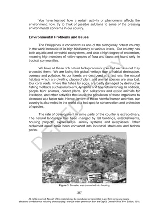 D
EPED
C
O
PY
337
You have learned how a certain activity or phenomena affects the
environment; now, try to think of possible solutions to some of the pressing
environmental concerns in our country.
Environmental Problems and Issues
	
The Philippines is considered as one of the biologically richest country
in the world because of its high biodiversity at various levels. Our country has
both aquatic and terrestrial ecosystems, and also a high degree of endemism,
meaning high numbers of native species of flora and fauna are found only in
tropical communities.
	 We have all these rich natural biological resources but we have not truly
protected them. We are losing this global heritage due to habitat destruction,
overuse and pollution. As our forests are destroyed at a fast rate, the natural
habitats which are dwelling places of plant and animal species are also lost.
Our coral reefs, where the fishes lay eggs, are badly damaged by destructive
fishing methods such as muro-ami, dynamite and fine nets in fishing. In addition,
people hunt animals, collect plants, and sell corals and exotic animals for
livelihood, and other activities that cause the population of these organisms to
decrease at a faster rate. Hence, in view of these harmful human activities, our
country is also noted in the world as a hot spot for conservation and protection
of species.
	 The rate of development in some parts of the country is extraordinary.
The natural landscape has been changed by tall buildings, establishments,
housing projects, expressways, railway systems and overpasses. Other
reclaimed areas have been converted into industrial structures and techno
parks.
Figure 3. Forested area converted into housing
All rights reserved. No part of this material may be reproduced or transmitted in any form or by any means -
electronic or mechanical including photocopying – without written permission from the DepEd Central Office. First Edition, 2015.
 