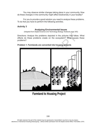D
EPED
C
O
PY
338
You may observe similar changes taking place in your community. How
do these changes in the community might affect biodiversity in your locality?
	 For you to provide a good solution you need to analyze these problems.
To do that you have to perform the following activities.
Activity 3
Analyzing Environmental Issues
(Adapted from DepEd Science and Technology Biology Textbook page 345)
Directions: Analyze the problems depicted in the pictures that follow. What
effects do these problems create on the ecosystem? What causes these
problems?
Problem 1. Farmlands are converted into housing projects
All rights reserved. No part of this material may be reproduced or transmitted in any form or by any means -
electronic or mechanical including photocopying – without written permission from the DepEd Central Office. First Edition, 2015.
 