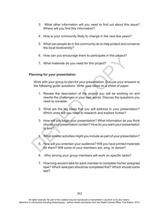 D
EPED
C
O
PY
342
Planning for your presentation
Work with your group to plan for your presentation. Discuss your answers to
the following guide questions. Write your ideas on a sheet of paper.
1.	 Review the description of the project you will be working on and
rewrite the challenges in your own words. Discuss the questions you
need to consider.
2.	 What are the big ideas that you will address in your presentation?
Which ones will you need to research and explore further?
3.	 How will you begin your presentation? What information do you think
should your presentation contain? How do you want your presentation
to end?
4.	 What smaller activities might you include as part of your presentation?
5.	 How will you entertain your audience? Will you have printed materials
for them? Will some of your members act, sing, or dance?
6.	 Who among your group members will work on specific tasks?
7.	 How long would it take for each member to complete his/her assigned
task? Which task/part should be completed first? Which should come
last?
3.	 What other information will you need to find out about this issue?
Where will you find this information?
4.	 How is your community likely to change in the next few years?
5.	 What can people do in the community do to help protect and conserve
the local biodiversity?
6.	 How can you encourage them to participate in this project?
7.	 What materials do you need for this project?
All rights reserved. No part of this material may be reproduced or transmitted in any form or by any means -
electronic or mechanical including photocopying – without written permission from the DepEd Central Office. First Edition, 2015.
 