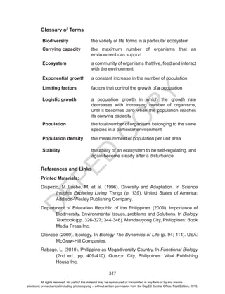 D
EPED
C
O
PY
347
Glossary of Terms
Biodiversity the variety of life forms in a particular ecosystem
Carrying capacity the maximum number of organisms that an
environment can support
Ecosystem a community of organisms that live, feed and interact
with the environment
Exponential growth a constant increase in the number of population
Limiting factors factors that control the growth of a population
Logistic growth a population growth in which the growth rate
decreases with increasing number of organisms,
until it becomes zero when the population reaches
its carrying capacity
Population the total number of organisms belonging to the same
species in a particular environment
Population density the measurement of population per unit area
Stability the ability of an ecosystem to be self-regulating, and
again become steady after a disturbance
References and Links
Printed Materials:
Dispezio, M.,Luebe, M, et al. (1996). Diversity and Adaptation. In Science
Insights Exploring Living Things (p. 139). United States of America:
Addison-Wesley Publishing Company.
Department of Education Republic of the Philippines (2009). Importance of
Biodiversity, Environmental Issues, problems and Solutions. In Biology
Textbook (pp. 326-327; 344-346). Mandaluyong City, Philippines: Book
Media Press Inc.
Glencoe (2000). Ecology. In Biology The Dynamics of Life (p. 94; 114). USA:
McGraw-Hill Companies.
Rabago, L. (2010). Philippine as Megadiversity Country. In Functional Biology
(2nd ed., pp. 409-410). Quezon City, Philippines: Vibal Publishing
House Inc.
All rights reserved. No part of this material may be reproduced or transmitted in any form or by any means -
electronic or mechanical including photocopying – without written permission from the DepEd Central Office. First Edition, 2015.
 