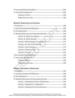 D
EPED
C
O
PY
V. Summary/Synthesis/Feedback ------------------------------------------------------294
VI. Summative Assessment -------------------------------------------------------------295
	 Glossary of Terms -----------------------------------------------------------------296
	 References and Links ------------------------------------------------------------298
Module3: Biodiversity and Evolution
I. Introduction --------------------------------------------------------------------------------299
II. Learning Competencies/Objectives-------------------------------------------------299
III. Pre-Assessment ------------------------------------------------------------------------300
IV. Reading Resources and Instructional Activities --------------------------------302
	 Activity 1A: Where Do I Belong ------------------------------------------------304
	 Activity 1B: What’s My Age? ----------------------------------------------------306
	 Activity 2: AHA! Analogous! Homologous! ----------------------------------310
	 Activity 3: So, Who is My Relative? -------------------------------------------311
	 Activity 4: Let’s Compare --------------------------------------------------------313
	 Activity 5: Follow the Track -----------------------------------------------------318
	 Activity 6: Survivor ----------------------------------------------------------------319
V.Summary/Synthesis/Feedback-------------------------------------------------------322
VI. Summative Assessment -------------------------------------------------------------323
	 Glossary of Terms------------------------------------------------------------------325
	 References and Links-------------------------------------------------------------326
Module 4: Ecosystem: Biodiversity
I. Introduction --------------------------------------------------------------------------------328
II. Learning Competencies/Objectives ------------------------------------------------328
III. Pre-Assessment ------------------------------------------------------------------------329
IV. Reading Resources and Instructional Activities --------------------------------329
	 Activity 1: Classifying the Value of Biodiversity ----------------------------330
	 Activity 2: Dependent or Independent? --------------------------------------336
	 Activity 3: Analyzing Environmental Issues ---------------------------------338
All rights reserved. No part of this material may be reproduced or transmitted in any form or by any means -
electronic or mechanical including photocopying – without written permission from the DepEd Central Office. First Edition, 2015.
 