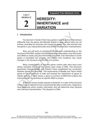 D
EPED
C
O
PY
263
Suggested Time Allotment: 8 hrs.
Unit 3
Module
2
I. Introduction
	 You learned in Grade 9 that many genes in plants and animals behave
differently than the genes that Mendel studied in peas, where traits are not
entirely controlled by dominant and recessive genes. You also learned how
the genes in your deoxyribonucleic acid (DNA) influence your characteristics.
	 Now, you will work on activities to assess your understanding on the
structure of the DNA, explain how DNAreplication takes place, how ribonucleic
acid (RNA) is made using the information from DNA, how information in some
genes is translated into proteins, and explain how mutations may cause
changes in the structure and function of a protein.
	 Many investigations of how the genes control cells were done even
before scientists first knew that genes were made of DNA. The American
geneticists George Beadle and Edward Tatum established the connection
between genes and enzymes. The experiments of Beadle and Tatum linked
genes to actual products of cells and showed the importance of genes to
cellular activity. In other words, a gene is a portion of DNA that contains the
instructions for the synthesis of specific RNA or protein.
Building a house usually requires a blueprint, or a plan of the structure
of the house to determine how it would look like after construction. Organisms
have blueprints which contain information that will determine their physical
and chemical characteristics. This blueprint is DNA.
HEREDITY:
INHERITANCE and
VARIATION
Unit 3
MODULE
2
All rights reserved. No part of this material may be reproduced or transmitted in any form or by any means -
electronic or mechanical including photocopying – without written permission from the DepEd Central Office. First Edition, 2015.
 