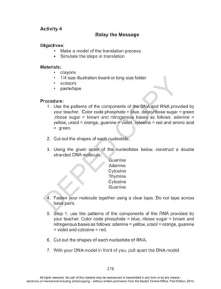 D
EPED
C
O
PY
276
Activity 4
Relay the Message
Objectives:
•	 Make a model of the translation process
•	 Simulate the steps in translation
Materials:
•	 crayons
•	 1/4 size illustration board or long size folder
•	 scissors
•	 paste/tape
Procedure:
1.	 Use the patterns of the components of the DNA and RNA provided by
your teacher. Color code phosphate = blue, deoxyribose sugar = green
,ribose sugar = brown and nitrogenous bases as follows: adenine =
yellow, uracil = orange, guanine = violet, cytosine = red and amino acid
= green.
2.	 Cut out the shapes of each nucleotide.
3.	 Using the given order of the nucleotides below, construct a double
stranded DNA molecule.
Guanine
Adenine
Cytosine
Thymine
Cytosine
Guanine
4.	 Fasten your molecule together using a clear tape. Do not tape across
base pairs.
5.	 Step 1, use the patterns of the components of the RNA provided by
your teacher. Color code phosphate = blue, ribose sugar = brown and
nitrogenous bases as follows: adenine = yellow, uracil = orange, guanine
= violet and cytosine = red.
6.	 Cut out the shapes of each nucleotide of RNA.
7.	 With your DNA model in front of you, pull apart the DNA model.
All rights reserved. No part of this material may be reproduced or transmitted in any form or by any means -
electronic or mechanical including photocopying – without written permission from the DepEd Central Office. First Edition, 2015.
 
