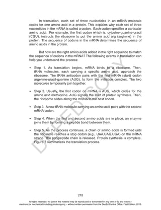 D
EPED
C
O
PY
278
In translation, each set of three nucleotides in an mRNA molecule
codes for one amino acid in a protein. This explains why each set of three
nucleotides in the mRNA is called a codon. Each codon specifies a particular
amino acid. For example, the first codon which is, cytosine-guanine-uracil
(CGU), instructs the ribosome to put the amino acid arg (arginine) in the
protein. The sequence of codons in the mRNA determines the sequence of
amino acids in the protein.
But how are the right amino acids added in the right sequence to match
the sequence of codons in the mRNA? The following events in translation can
help you understand the process:
•	 Step 1. As translation begins, mRNA binds to a ribosome. Then,
tRNA molecules, each carrying a specific amino acid, approach the
ribosome. The tRNA anticodon pairs with the first mRNA (start) codon
argenine-uracil-guanine (AUG), to form the initiation complex. The two
molecules temporarily join together.
•	 Step 2. Usually, the first codon on mRNA is AUG, which codes for the
amino acid methionine. AUG signals the start of protein synthesis. Then,
the ribosome slides along the mRNA to the next codon.
•	 Step 3. A new tRNA molecule carrying an amino acid pairs with the second
mRNA codon.
•	 Step 4. When the first and second amino acids are in place, an enzyme
joins them by forming a peptide bond between them.
•	 Step 5. As the process continues, a chain of amino acids is formed until
the ribosome reaches a stop codon (e.g., UAA,UAG,UGA) on the mRNA
strand. The polypeptide chain is released. Protein synthesis is complete.
Figure 7 summarizes the translation process.
All rights reserved. No part of this material may be reproduced or transmitted in any form or by any means -
electronic or mechanical including photocopying – without written permission from the DepEd Central Office. First Edition, 2015.
 