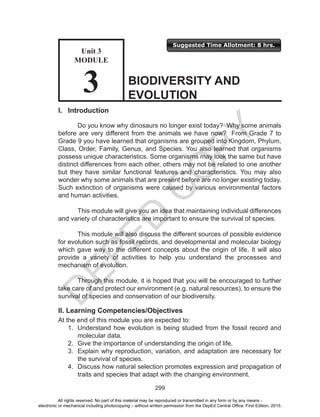 D
EPED
C
O
PY
299
Suggested Time Allotment: 8 hrs.
I. Introduction
Do you know why dinosaurs no longer exist today? Why some animals
before are very different from the animals we have now? From Grade 7 to
Grade 9 you have learned that organisms are grouped into Kingdom, Phylum,
Class, Order, Family, Genus, and Species. You also learned that organisms
possess unique characteristics. Some organisms may look the same but have
distinct differences from each other, others may not be related to one another
but they have similar functional features and characteristics. You may also
wonder why some animals that are present before are no longer existing today.
Such extinction of organisms were caused by various environmental factors
and human activities.
This module will give you an idea that maintaining individual differences
and variety of characteristics are important to ensure the survival of species.
This module will also discuss the different sources of possible evidence
for evolution such as fossil records, and developmental and molecular biology
which gave way to the different concepts about the origin of life. It will also
provide a variety of activities to help you understand the processes and
mechanism of evolution.
Through this module, it is hoped that you will be encouraged to further
take care of and protect our environment (e.g. natural resources), to ensure the
survival of species and conservation of our biodiversity.
II. Learning Competencies/Objectives
At the end of this module you are expected to:
1.	 Understand how evolution is being studied from the fossil record and
molecular data.
2.	 Give the importance of understanding the origin of life.
3.	 Explain why reproduction, variation, and adaptation are necessary for
the survival of species.
4.	 Discuss how natural selection promotes expression and propagation of
traits and species that adapt with the changing environment.
BIODIVERSITY AND
EVOLUTION
Unit 3
MODULE
3
All rights reserved. No part of this material may be reproduced or transmitted in any form or by any means -
electronic or mechanical including photocopying – without written permission from the DepEd Central Office. First Edition, 2015.
 