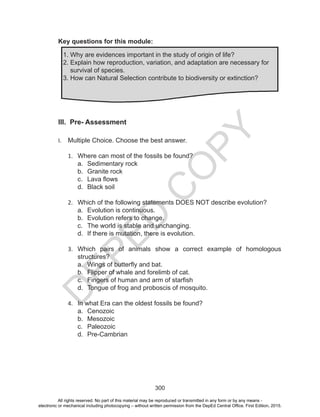 D
EPED
C
O
PY
300
Key questions for this module:
III. Pre- Assessment
I.	 Multiple Choice. Choose the best answer.
1.	 Where can most of the fossils be found?
a.	 Sedimentary rock
b.	 Granite rock
c.	 Lava flows
d.	 Black soil
2.	 Which of the following statements DOES NOT describe evolution?
a.	 Evolution is continuous.
b.	 Evolution refers to change.
c.	 The world is stable and unchanging.
d.	 If there is mutation, there is evolution.
3.	 Which pairs of animals show a correct example of homologous
structures?
a.	 Wings of butterfly and bat.
b.	 Flipper of whale and forelimb of cat.
c.	 Fingers of human and arm of starfish
d.	 Tongue of frog and proboscis of mosquito.
4.	 In what Era can the oldest fossils be found?
a.	 Cenozoic
b.	 Mesozoic
c.	 Paleozoic
d.	 Pre-Cambrian
1. Why are evidences important in the study of origin of life?
2. Explain how reproduction, variation, and adaptation are necessary for
survival of species.
3. How can Natural Selection contribute to biodiversity or extinction?
All rights reserved. No part of this material may be reproduced or transmitted in any form or by any means -
electronic or mechanical including photocopying – without written permission from the DepEd Central Office. First Edition, 2015.
 