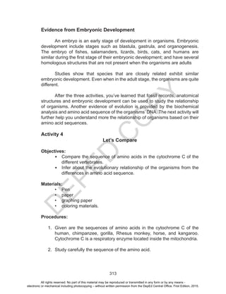D
EPED
C
O
PY
313
Evidence from Embryonic Development
	
An embryo is an early stage of development in organisms. Embryonic
development include stages such as blastula, gastrula, and organogenesis.
The embryo of fishes, salamanders, lizards, birds, cats, and humans are
similar during the first stage of their embryonic development; and have several
homologous structures that are not present when the organisms are adults
Studies show that species that are closely related exhibit similar
embryonic development. Even when in the adult stage, the organisms are quite
different.
	 After the three activities, you’ve learned that fossil records, anatomical
structures and embryonic development can be used to study the relationship
of organisms. Another evidence of evolution is provided by the biochemical
analysis and amino acid sequence of the organisms’ DNA. The next activity will
further help you understand more the relationship of organisms based on their
amino acid sequences.
Activity 4
Let’s Compare
Objectives:
•	 Compare the sequence of amino acids in the cytochrome C of the
different vertebrates.
•	 Infer about the evolutionary relationship of the organisms from the
differences in amino acid sequence.
Materials:
•	 Pen
•	 paper
•	 graphing paper
•	 coloring materials.
Procedures:
1.	 Given are the sequences of amino acids in the cytochrome C of the
human, chimpanzee, gorilla, Rhesus monkey, horse, and kangaroo.
Cytochrome C is a respiratory enzyme located inside the mitochondria.
2.	 Study carefully the sequence of the amino acid.
All rights reserved. No part of this material may be reproduced or transmitted in any form or by any means -
electronic or mechanical including photocopying – without written permission from the DepEd Central Office. First Edition, 2015.
 