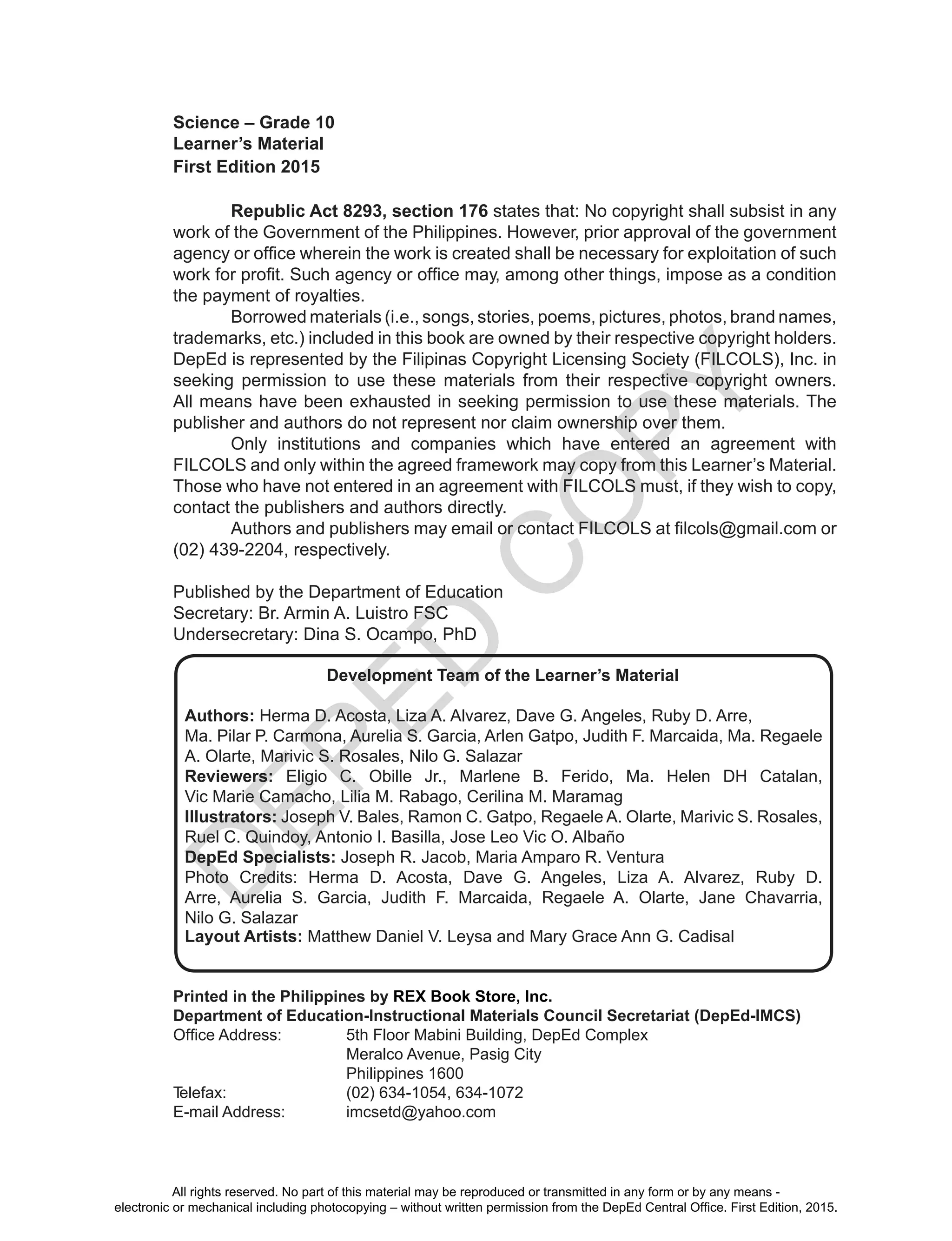 D
EPED
C
O
PY
ii
Science – Grade 10
Learner’s Material
First Edition 2015
Republic Act 8293, section 176 states that: No copyright shall subsist in any
work of the Government of the Philippines. However, prior approval of the government
agency or office wherein the work is created shall be necessary for exploitation of such
work for profit. Such agency or office may, among other things, impose as a condition
the payment of royalties.
Borrowed materials (i.e., songs, stories, poems, pictures, photos, brand names,
trademarks, etc.) included in this book are owned by their respective copyright holders.
DepEd is represented by the Filipinas Copyright Licensing Society (FILCOLS), Inc. in
seeking permission to use these materials from their respective copyright owners.
All means have been exhausted in seeking permission to use these materials. The
publisher and authors do not represent nor claim ownership over them.
Only institutions and companies which have entered an agreement with
FILCOLS and only within the agreed framework may copy from this Learner’s Material.
Those who have not entered in an agreement with FILCOLS must, if they wish to copy,
contact the publishers and authors directly.
Authors and publishers may email or contact FILCOLS at filcols@gmail.com or
(02) 439-2204, respectively.
Published by the Department of Education
Secretary: Br. Armin A. Luistro FSC
Undersecretary: Dina S. Ocampo, PhD
Printed in the Philippines by REX Book Store, Inc.
Department of Education-Instructional Materials Council Secretariat (DepEd-IMCS)
Office Address:		 5th Floor Mabini Building, DepEd Complex
Meralco Avenue, Pasig City
Philippines 1600
Telefax:			 (02) 634-1054, 634-1072
E-mail Address:		 imcsetd@yahoo.com
Development Team of the Learner’s Material
Authors: Herma D. Acosta, Liza A. Alvarez, Dave G. Angeles, Ruby D. Arre,
Ma. Pilar P. Carmona, Aurelia S. Garcia, Arlen Gatpo, Judith F. Marcaida, Ma. Regaele
A. Olarte, Marivic S. Rosales, Nilo G. Salazar
Reviewers: Eligio C. Obille Jr., Marlene B. Ferido, Ma. Helen DH Catalan,
Vic Marie Camacho, Lilia M. Rabago, Cerilina M. Maramag
Illustrators: Joseph V. Bales, Ramon C. Gatpo, Regaele A. Olarte, Marivic S. Rosales,
Ruel C. Quindoy, Antonio I. Basilla, Jose Leo Vic O. Albaño
DepEd Specialists: Joseph R. Jacob, Maria Amparo R. Ventura
Photo Credits: Herma D. Acosta, Dave G. Angeles, Liza A. Alvarez, Ruby D.
Arre, Aurelia S. Garcia, Judith F. Marcaida, Regaele A. Olarte, Jane Chavarria,
Nilo G. Salazar
Layout Artists: Matthew Daniel V. Leysa and Mary Grace Ann G. Cadisal
All rights reserved. No part of this material may be reproduced or transmitted in any form or by any means -
electronic or mechanical including photocopying – without written permission from the DepEd Central Office. First Edition, 2015.
 