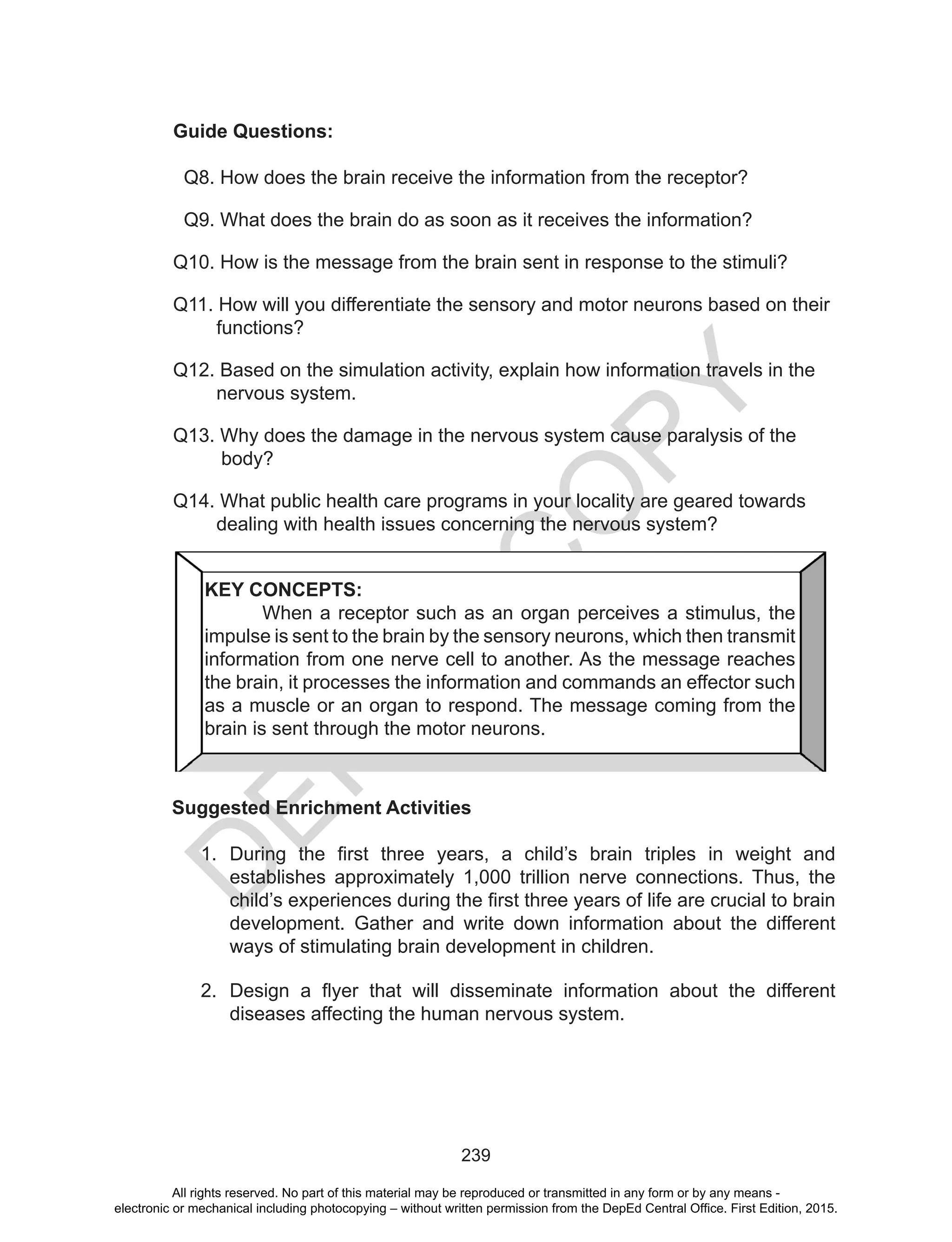 D
EPED
C
O
PY
239
Guide Questions:
Q8. How does the brain receive the information from the receptor?
Q9. What does the brain do as soon as it receives the information?
Q10. How is the message from the brain sent in response to the stimuli?
Q11. How will you differentiate the sensory and motor neurons based on their
functions?
Q12. Based on the simulation activity, explain how information travels in the
nervous system.
Q13. Why does the damage in the nervous system cause paralysis of the 		
body?
Q14. What public health care programs in your locality are geared towards
dealing with health issues concerning the nervous system?
Suggested Enrichment Activities
1.	 During the first three years, a child’s brain  triples in weight and
establishes approximately 1,000 trillion nerve connections. Thus, the
child’s experiences during the first three years of life are crucial to brain
development. Gather and write down information about the different
ways of stimulating brain development in children.
2.	 Design a flyer that will disseminate information about the different
diseases affecting the human nervous system.
KEY CONCEPTS:
	 When a receptor such as an organ perceives a stimulus, the
impulse is sent to the brain by the sensory neurons, which then transmit
information from one nerve cell to another. As the message reaches
the brain, it processes the information and commands an effector such
as a muscle or an organ to respond. The message coming from the
brain is sent through the motor neurons.
All rights reserved. No part of this material may be reproduced or transmitted in any form or by any means -
electronic or mechanical including photocopying – without written permission from the DepEd Central Office. First Edition, 2015.
 