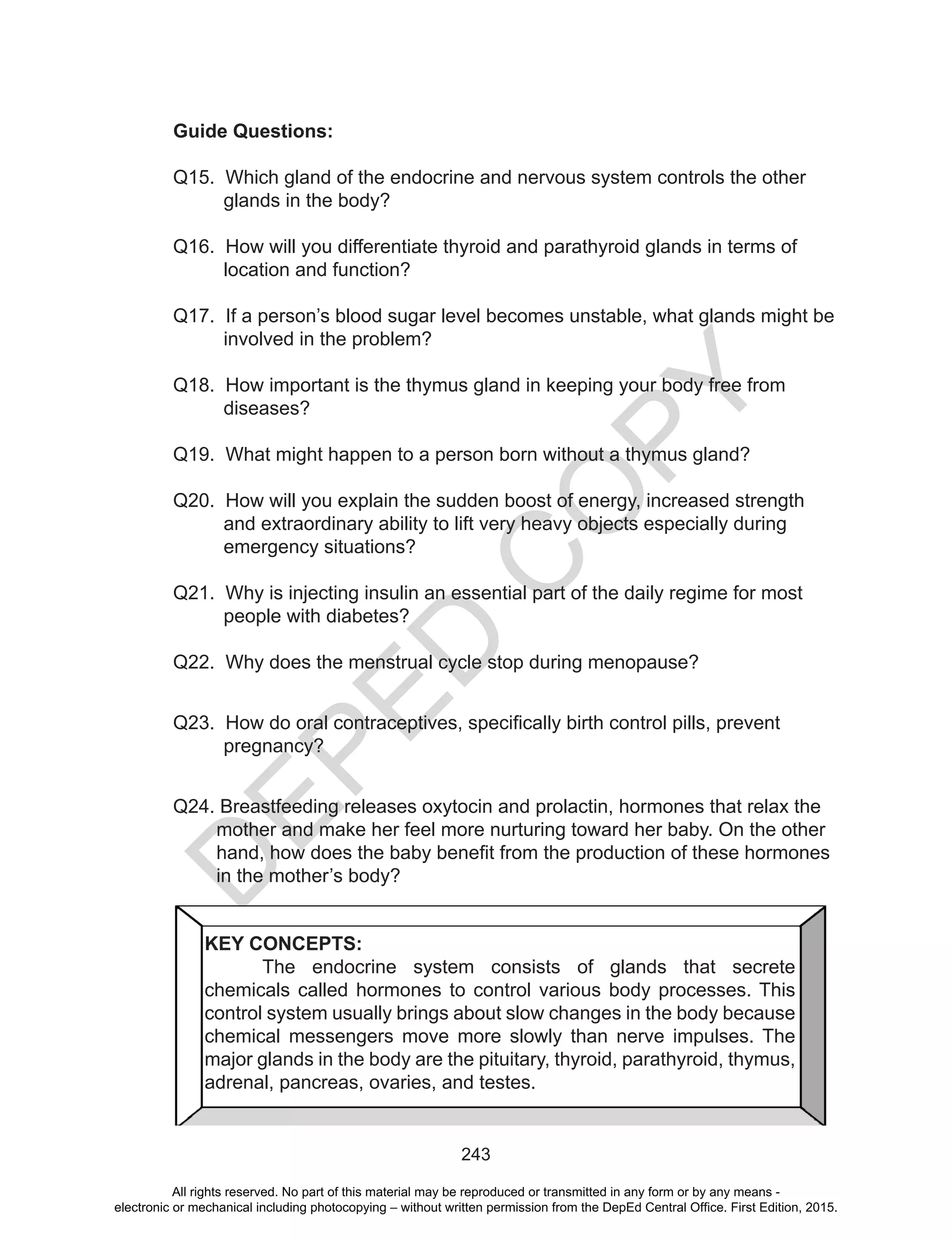 D
EPED
C
O
PY
243
Guide Questions:
Q15. Which gland of the endocrine and nervous system controls the other
glands in the body?
Q16. How will you differentiate thyroid and parathyroid glands in terms of
location and function?
Q17. If a person’s blood sugar level becomes unstable, what glands might be
involved in the problem?
Q18. How important is the thymus gland in keeping your body free from
diseases?
Q19. What might happen to a person born without a thymus gland?
Q20. How will you explain the sudden boost of energy, increased strength
and extraordinary ability to lift very heavy objects especially during
emergency situations?
Q21. Why is injecting insulin an essential part of the daily regime for most
people with diabetes?
Q22. Why does the menstrual cycle stop during menopause?
Q23. How do oral contraceptives, specifically birth control pills, prevent
pregnancy?
Q24. Breastfeeding releases oxytocin and prolactin, hormones that relax the
mother and make her feel more nurturing toward her baby. On the other
hand, how does the baby benefit from the production of these hormones
in the mother’s body?
KEY CONCEPTS:
	 The endocrine system consists of glands that secrete
chemicals called hormones to control various body processes. This
control system usually brings about slow changes in the body because
chemical messengers move more slowly than nerve impulses. The
major glands in the body are the pituitary, thyroid, parathyroid, thymus,
adrenal, pancreas, ovaries, and testes.
All rights reserved. No part of this material may be reproduced or transmitted in any form or by any means -
electronic or mechanical including photocopying – without written permission from the DepEd Central Office. First Edition, 2015.
 