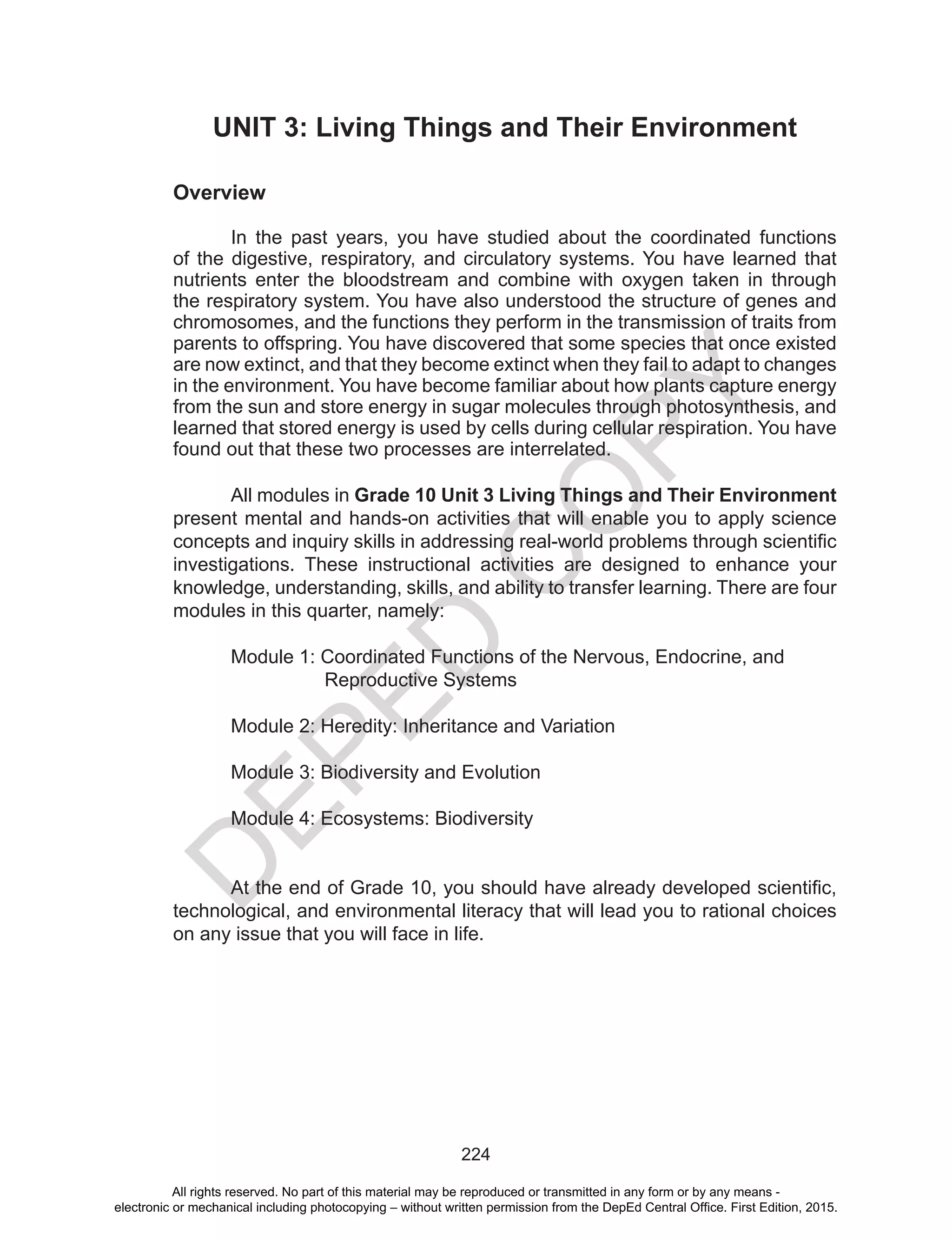 D
EPED
C
O
PY
224
UNIT 3: Living Things and Their Environment
Overview
In the past years, you have studied about the coordinated functions
of the digestive, respiratory, and circulatory systems. You have learned that
nutrients enter the bloodstream and combine with oxygen taken in through
the respiratory system. You have also understood the structure of genes and
chromosomes, and the functions they perform in the transmission of traits from
parents to offspring. You have discovered that some species that once existed
are now extinct, and that they become extinct when they fail to adapt to changes
in the environment. You have become familiar about how plants capture energy
from the sun and store energy in sugar molecules through photosynthesis, and
learned that stored energy is used by cells during cellular respiration. You have
found out that these two processes are interrelated.
All modules in Grade 10 Unit 3 Living Things and Their Environment
present mental and hands-on activities that will enable you to apply science
concepts and inquiry skills in addressing real-world problems through scientific
investigations. These instructional activities are designed to enhance your
knowledge, understanding, skills, and ability to transfer learning. There are four
modules in this quarter, namely:
Module 1: Coordinated Functions of the Nervous, Endocrine, and
	 Reproductive Systems
Module 2: Heredity: Inheritance and Variation
Module 3: Biodiversity and Evolution
Module 4: Ecosystems: Biodiversity
At the end of Grade 10, you should have already developed scientific,
technological, and environmental literacy that will lead you to rational choices
on any issue that you will face in life.
All rights reserved. No part of this material may be reproduced or transmitted in any form or by any means -
electronic or mechanical including photocopying – without written permission from the DepEd Central Office. First Edition, 2015.
 