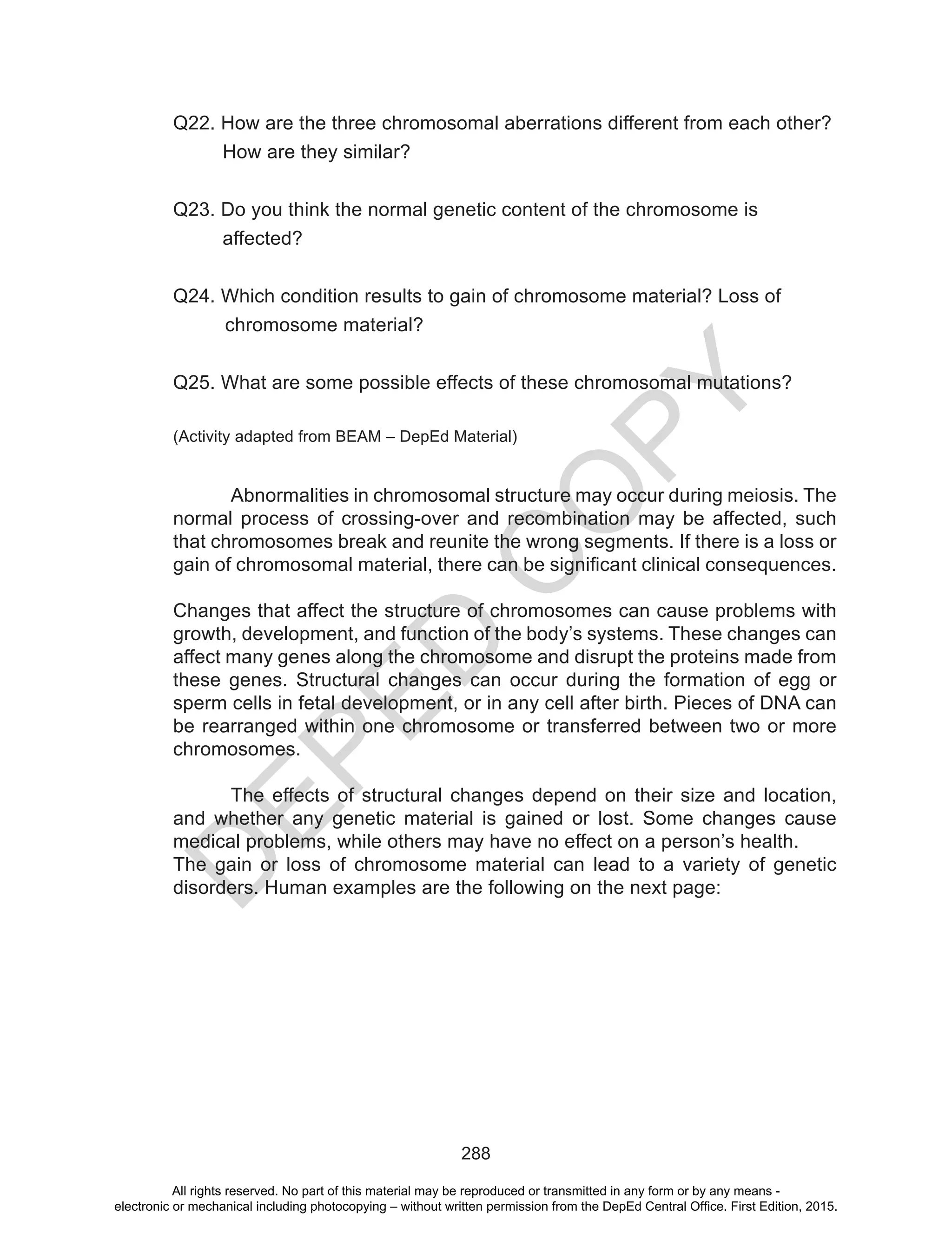 D
EPED
C
O
PY
288
Q22. How are the three chromosomal aberrations different from each other?
How are they similar?
Q23. Do you think the normal genetic content of the chromosome is
affected?
Q24. Which condition results to gain of chromosome material? Loss of
chromosome material?
Q25. What are some possible effects of these chromosomal mutations?
(Activity adapted from BEAM – DepEd Material)
Abnormalities in chromosomal structure may occur during meiosis. The
normal process of crossing-over and recombination may be affected, such
that chromosomes break and reunite the wrong segments. If there is a loss or
gain of chromosomal material, there can be significant clinical consequences.
Changes that affect the structure of chromosomes can cause problems with
growth, development, and function of the body’s systems. These changes can
affect many genes along the chromosome and disrupt the proteins made from
these genes. Structural changes can occur during the formation of egg or
sperm cells in fetal development, or in any cell after birth. Pieces of DNA can
be rearranged within one chromosome or transferred between two or more
chromosomes.
	 The effects of structural changes depend on their size and location,
and whether any genetic material is gained or lost. Some changes cause
medical problems, while others may have no effect on a person’s health.
The gain or loss of chromosome material can lead to a variety of genetic
disorders. Human examples are the following on the next page:
All rights reserved. No part of this material may be reproduced or transmitted in any form or by any means -
electronic or mechanical including photocopying – without written permission from the DepEd Central Office. First Edition, 2015.
 