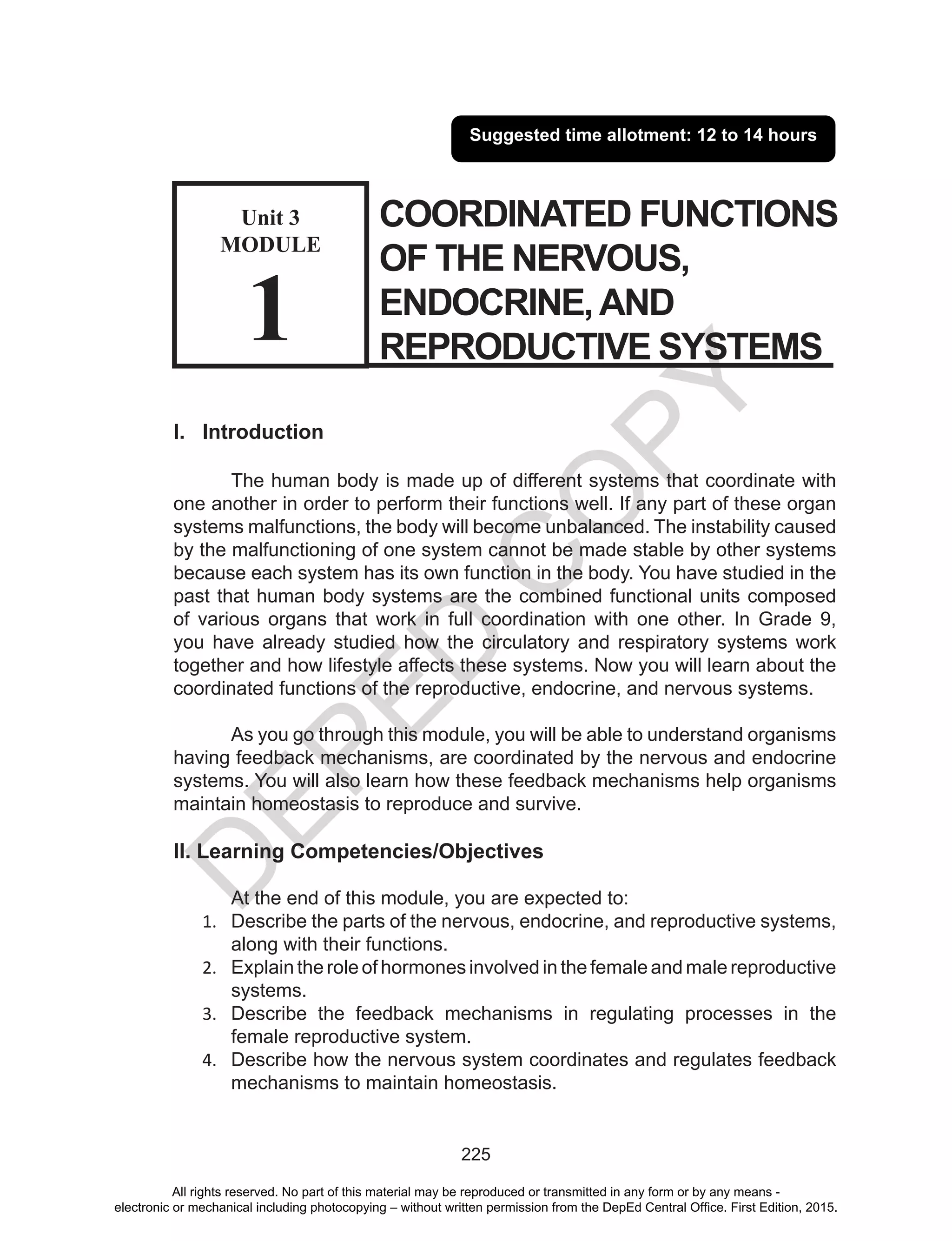 D
EPED
C
O
PY
225
COORDINATED FUNCTIONS
OF THE NERVOUS,
ENDOCRINE,AND
REPRODUCTIVE SYSTEMS
Suggested time allotment: 12 to 14 hours
I. Introduction
The human body is made up of different systems that coordinate with
one another in order to perform their functions well. If any part of these organ
systems malfunctions, the body will become unbalanced. The instability caused
by the malfunctioning of one system cannot be made stable by other systems
because each system has its own function in the body. You have studied in the
past that human body systems are the combined functional units composed
of various organs that work in full coordination with one other. In Grade 9,
you have already studied how the circulatory and respiratory systems work
together and how lifestyle affects these systems. Now you will learn about the
coordinated functions of the reproductive, endocrine, and nervous systems.
As you go through this module, you will be able to understand organisms
having feedback mechanisms, are coordinated by the nervous and endocrine
systems. You will also learn how these feedback mechanisms help organisms
maintain homeostasis to reproduce and survive.
II. Learning Competencies/Objectives
At the end of this module, you are expected to:
1.	 Describe the parts of the nervous, endocrine, and reproductive systems,
along with their functions.
2.	 Explain the role of hormones involved in the female and male reproductive
systems.
3.	 Describe the feedback mechanisms in regulating processes in the
female reproductive system.
4.	 Describe how the nervous system coordinates and regulates feedback
mechanisms to maintain homeostasis.
Unit 3
MODULE
1
All rights reserved. No part of this material may be reproduced or transmitted in any form or by any means -
electronic or mechanical including photocopying – without written permission from the DepEd Central Office. First Edition, 2015.
 