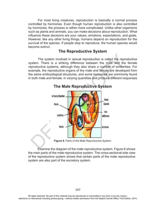 D
EPED
C
O
PY
247
For most living creatures, reproduction is basically a normal process
controlled by hormones. Even though human reproduction is also controlled
by hormones, the process is rather more complicated. Unlike other organisms
such as plants and animals, you can make decisions about reproduction. What
influence these decisions are your values, emotions, expectations, and goals.
However, like any other living things, humans depend on reproduction for the
survival of the species. If people stop to reproduce, the human species would
become extinct.
The Reproductive System
The system involved in sexual reproduction is called the reproductive
system. There is a striking difference between the male and the female
reproductive systems, although they also share a number of similarities. For
example, the reproductive organs of the male and female are developed from
the same embryological structures, and some hormones are commonly found
in both male and female, in varying quantities and produce different responses
The Male Reproductive System
Examine the diagram of the male reproductive system. Figure 8 shows
the main parts of the male reproductive system. The cross-sectional side view
of the reproductive system shows that certain parts of the male reproductive
system are also part of the excretory system.
Figure 8. Parts of the Male Reproductive System
All rights reserved. No part of this material may be reproduced or transmitted in any form or by any means -
electronic or mechanical including photocopying – without written permission from the DepEd Central Office. First Edition, 2015.
 
