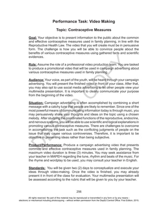 D
EPED
C
O
PY
256
Performance Task: Video Making
Topic: Contraceptive Measures
Goal: Your objective is to present information to the public about the common
and effective contraceptive measures used in family planning, in line with the
Reproductive Health Law. The video that you will create must be in persuasive
form. The challenge is how you will be able to convince people about the
benefits of various contraceptive measures using gathered facts and scientific
evidences.
Role: Assume the role of a professional video production team. You are tasked
to produce a promotional video that will be used in campaign advertising about
various contraceptive measures used in family planning.
Audience: Your voice, as part of the youth, will be heard through your campaign
advertising. You will present the finished video in front of your class. After that,
you may also opt to use social media advertising to let other people view your
multimedia presentation. It is important to clearly communicate your purpose
from the beginning of the video.
Situation: Campaign advertising is often accomplished by combining a short
message with a catchy tune that people are likely to remember. Since one of the
most powerful means of communicating information today is through music, you
may persuasively share your thoughts and ideas on the topic using a chosen
melody. After studying the coordinated functions of the reproductive, endocrine,
and nervous systems, you will be able to use scientific and logical explanations in
promoting various contraceptive measures. There are challenges to overcome
in accomplishing the task such as the conflicting judgments of people on the
issue that may cause various controversies. Therefore, it is important to be
objective in presenting ideas rather than being subjective.
Product/Performance: Produce a campaign advertising video that presents
common and effective contraceptive measures used in family planning. The
maximum video duration is three (3) minutes. You may seek assistance from
your teacher in MAPEH regarding the tune, rhythm and beats of the music. For
the rhyme and wordplay to be used, you may consult your teacher in English.
Standards: You will be given two (2) days to conceptualize and execute your
ideas through video-making. Once the video is finished, you may already
present it in front of the class for evaluation. Your multimedia presentation will
be assessed according to the rubric that will be given to you by your teacher.
All rights reserved. No part of this material may be reproduced or transmitted in any form or by any means -
electronic or mechanical including photocopying – without written permission from the DepEd Central Office. First Edition, 2015.
 