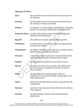 D
EPED
C
O
PY
260
Glossary of Terms
Axon 	 the part of the neuron that transmits impulses away from
the cell body
Dendrite	 the branchlike structure of the neuron that extends from
the cell body to receive an impulse
Embryo	 an organism in its early stages of development, especially
before it has reached a distinctively recognizable form
Endocrine Gland	 an organ that produces chemical secretions released
directly into the bloodstream
Egg Cell		 also called ovum (plural: ova); the female gamete
Fertilization	 a process that occurs when the sperm and egg combine
to produce an embryo
Homeostasis 	 the ability or tendency of an organism to maintain internal
equilibrium by regulating its processes
Hormone	 a chemical substance produced in the body that controls
and regulates the activity of certain cells or organs
Impulse 		 an electrochemical gradient moving along a neuron
Neuron 	 the basic unit of the nervous system, also called nerve
cell, that transmits messages to and from the central
nervous system
Semen 	 the ejaculated fluid containing sperm cells and
secretions from the seminal vesicle, prostate gland, and
bulbourethral gland
Sperm 	 shorter term for spermatozoon (plural: spermatozoa); the
male gamete
Stimulus 	 any factor in the environment that influences the behavior
of an organism
	
Synapse 	 the space between neurons where electrochemical
signals pass
All rights reserved. No part of this material may be reproduced or transmitted in any form or by any means -
electronic or mechanical including photocopying – without written permission from the DepEd Central Office. First Edition, 2015.
 