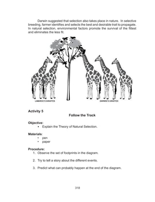 318
Activity 5
Follow the Track
Objective:
•	 Explain the Theory of Natural Selection.
Materials:
•	 pen
•	 paper
Procedure:
1.	 Observe the set of footprints in the diagram.
2.	 Try to tell a story about the different events.
3.	 Predict what can probably happen at the end of the diagram.
Darwin suggested that selection also takes place in nature. In selective
breeding, farmer identifies and selects the best and desirable trait to propagate.
In natural selection, environmental factors promote the survival of the fittest
and eliminates the less fit.
 