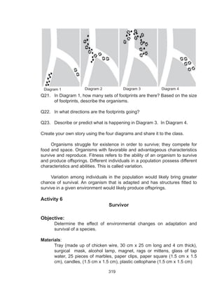 319
Diagram 1 Diagram 2 Diagram 3 Diagram 4
Q21. In Diagram 1, how many sets of footprints are there? Based on the size
of footprints, describe the organisms.
Q22. In what directions are the footprints going?
Q23. Describe or predict what is happening in Diagram 3. In Diagram 4.
Create your own story using the four diagrams and share it to the class.
Organisms struggle for existence in order to survive; they compete for
food and space. Organisms with favorable and advantageous characteristics
survive and reproduce. Fitness refers to the ability of an organism to survive
and produce offsprings. Different individuals in a population possess different
characteristics and abilities. This is called variation.
Variation among individuals in the population would likely bring greater
chance of survival. An organism that is adapted and has structures fitted to
survive in a given environment would likely produce offsprings.
Activity 6
Survivor
Objective:
Determine the effect of environmental changes on adaptation and
survival of a species.
Materials:
Tray (made up of chicken wire, 30 cm x 25 cm long and 4 cm thick),
surgical mask, alcohol lamp, magnet, rags or mittens, glass of tap
water, 25 pieces of marbles, paper clips, paper square (1.5 cm x 1.5
cm), candles, (1.5 cm x 1.5 cm), plastic cellophane (1.5 cm x 1.5 cm)
 