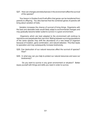 321
Q27. How can changes and disturbances in the environment affect the survival
of the species?
Your lesson in Grades 8 and 9 will affirm that genes can be transferred from
parents to offspring. You also learned that the combined genes of parents will
bring about variation of traits.
Variation increases the chance of survival of living things. Organisms with
the best and desirable traits would likely adapt to environmental changes and
may gradually become better suited to survive in a given environment.
Organisms which are best adapted to the environment will continue to
reproduce and perpetuate their own kind. Mating between surviving populations
of the same species may shift the abundance of a new breed of organism
because of mutation, gene combination, and natural selection. This then leads
to speciation and may subsequently increase biodiversity.
Q28. Can destruction of our natural resources affect the survival of species?
How?
Q29. In what way can you help to protect our natural resources and save our
biodiversity?
Do you want to survive in any given environment or situation? Better
equip yourself with things and skills you need in order to survive.
 